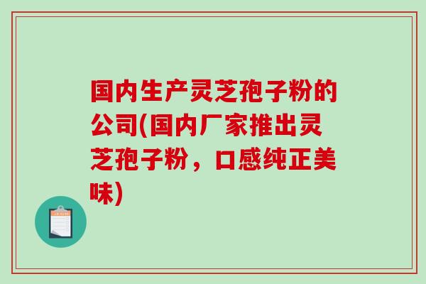 国内生产灵芝孢子粉的公司(国内厂家推出灵芝孢子粉，口感纯正美味)