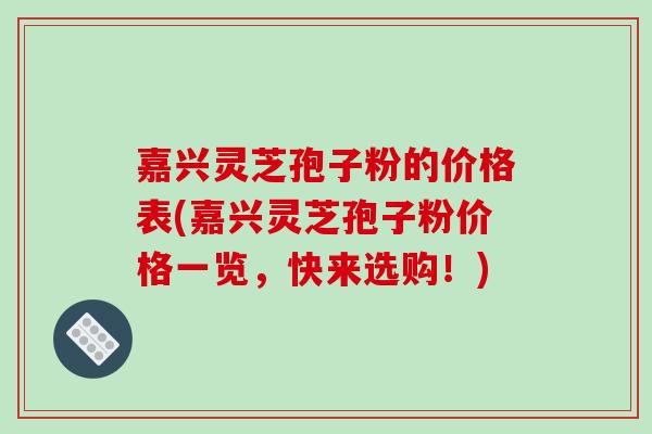 嘉兴灵芝孢子粉的价格表(嘉兴灵芝孢子粉价格一览，快来选购！)