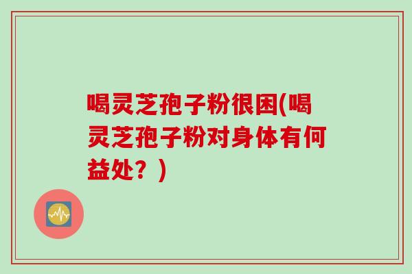 喝灵芝孢子粉很困(喝灵芝孢子粉对身体有何益处？)