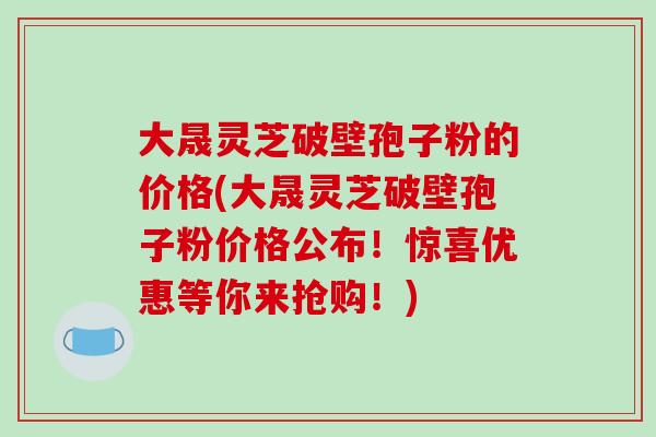 大晟灵芝破壁孢子粉的价格(大晟灵芝破壁孢子粉价格公布！惊喜优惠等你来抢购！)