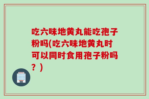 吃六味地黄丸能吃孢子粉吗(吃六味地黄丸时可以同时食用孢子粉吗？)