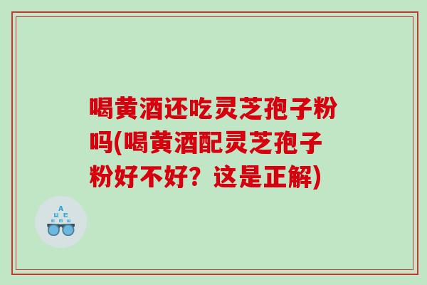 喝黄酒还吃灵芝孢子粉吗(喝黄酒配灵芝孢子粉好不好？这是正解)