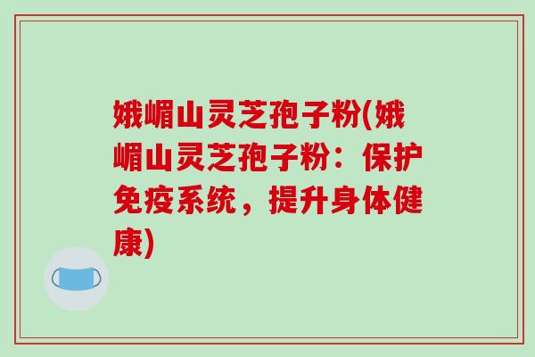 娥嵋山灵芝孢子粉(娥嵋山灵芝孢子粉：保护免疫系统，提升身体健康)