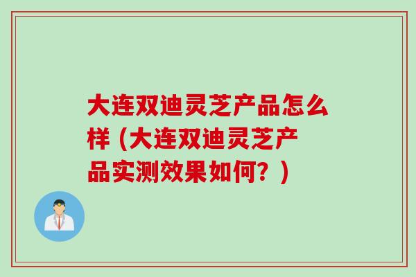 大连双迪灵芝产品怎么样 (大连双迪灵芝产品实测效果如何？)