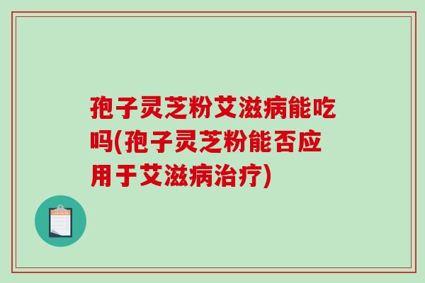 孢子灵芝粉艾滋病能吃吗(孢子灵芝粉能否应用于艾滋病治疗)