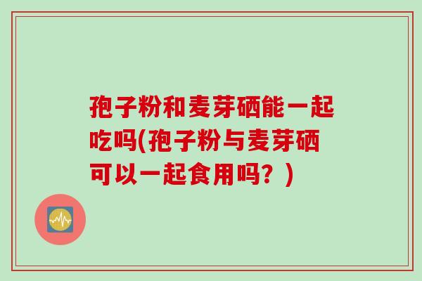 孢子粉和麦芽硒能一起吃吗(孢子粉与麦芽硒可以一起食用吗？)