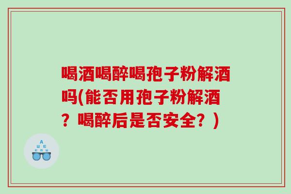喝酒喝醉喝孢子粉解酒吗(能否用孢子粉解酒？喝醉后是否安全？)