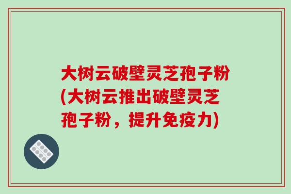 大树云破壁灵芝孢子粉(大树云推出破壁灵芝孢子粉，提升免疫力)