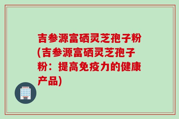 吉参源富硒灵芝孢子粉(吉参源富硒灵芝孢子粉：提高免疫力的健康产品)
