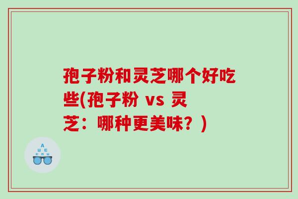 孢子粉和灵芝哪个好吃些(孢子粉 vs 灵芝：哪种更美味？)