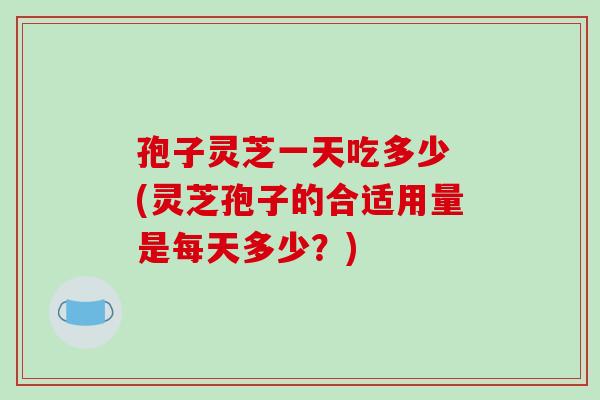 孢子灵芝一天吃多少 (灵芝孢子的合适用量是每天多少？)