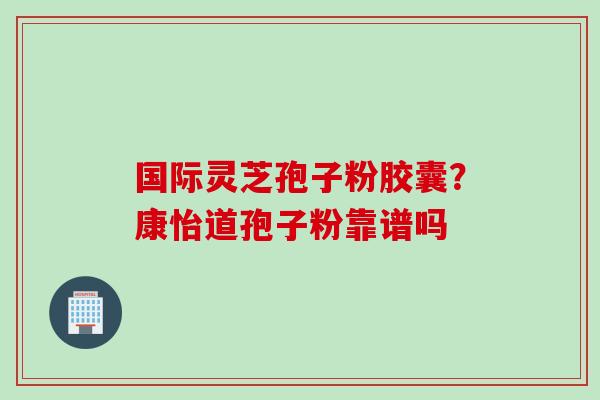 国际灵芝孢子粉胶囊？康怡道孢子粉靠谱吗