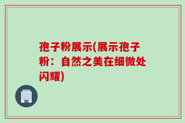 孢子粉展示(展示孢子粉：自然之美在细微处闪耀)