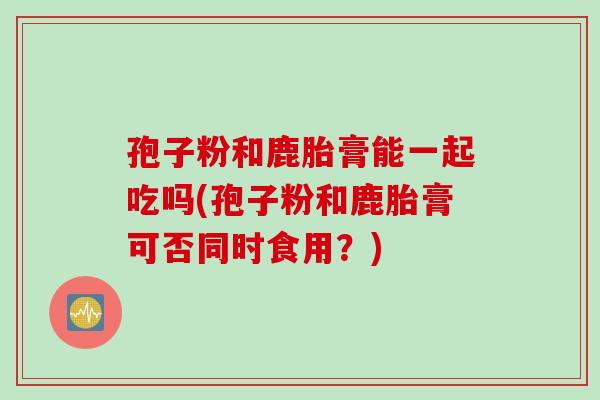 孢子粉和鹿胎膏能一起吃吗(孢子粉和鹿胎膏可否同时食用？)