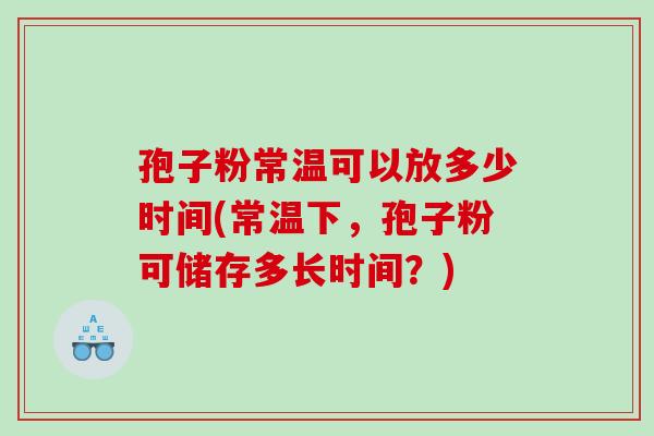 孢子粉常温可以放多少时间(常温下，孢子粉可储存多长时间？)
