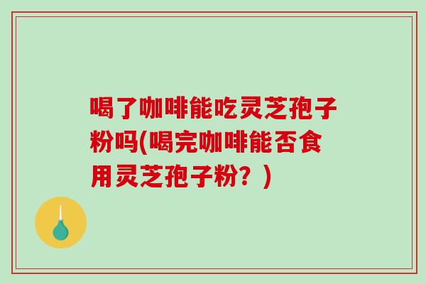 喝了咖啡能吃灵芝孢子粉吗(喝完咖啡能否食用灵芝孢子粉？)
