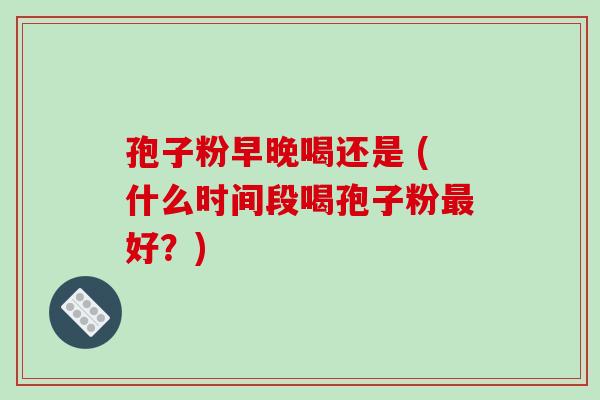 孢子粉早晚喝还是 (什么时间段喝孢子粉最好？)
