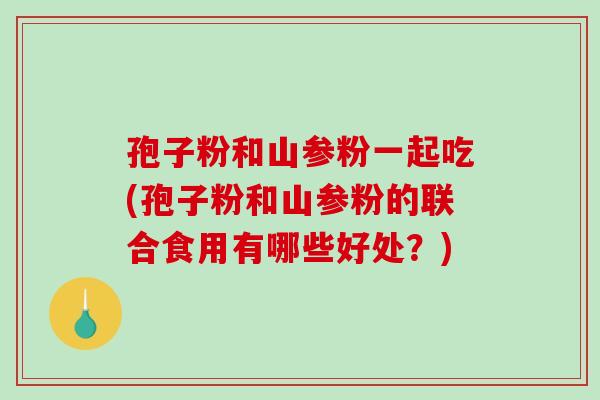 孢子粉和山参粉一起吃(孢子粉和山参粉的联合食用有哪些好处？)