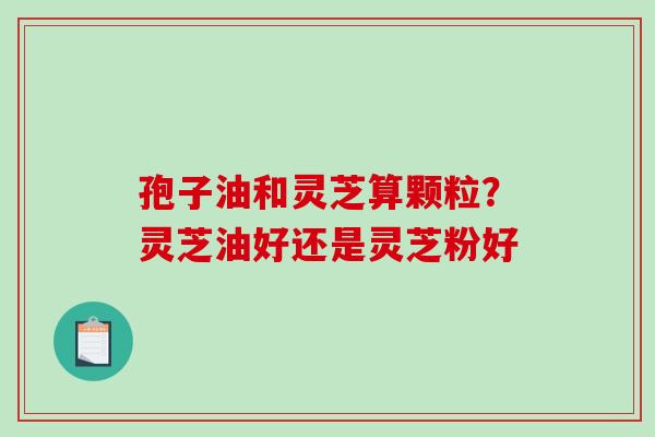 孢子油和灵芝算颗粒？灵芝油好还是灵芝粉好