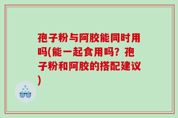孢子粉与阿胶能同时用吗(能一起食用吗？孢子粉和阿胶的搭配建议)