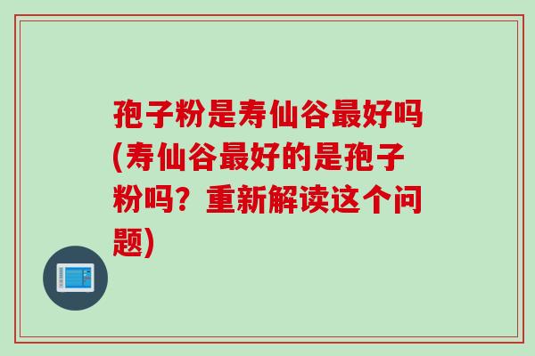 孢子粉是寿仙谷最好吗(寿仙谷最好的是孢子粉吗？重新解读这个问题)