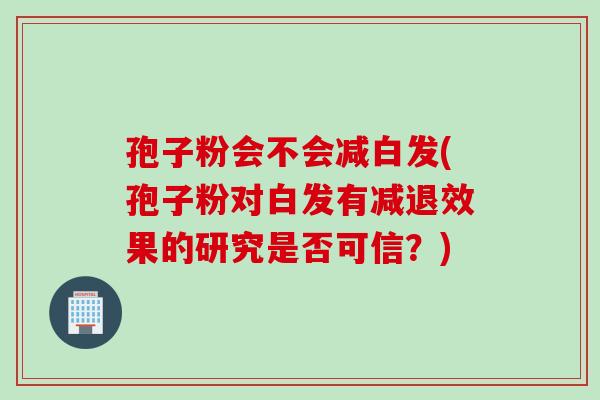 孢子粉会不会减白发(孢子粉对白发有减退效果的研究是否可信？)