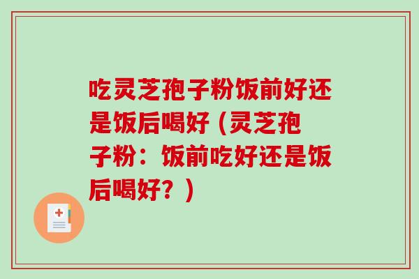 吃灵芝孢子粉饭前好还是饭后喝好 (灵芝孢子粉：饭前吃好还是饭后喝好？)