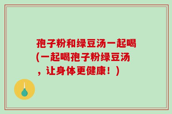 孢子粉和绿豆汤一起喝(一起喝孢子粉绿豆汤，让身体更健康！)