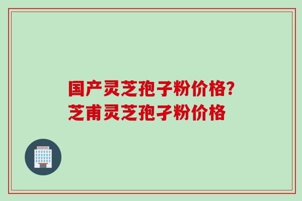 国产灵芝孢子粉价格？芝甫灵芝孢孑粉价格