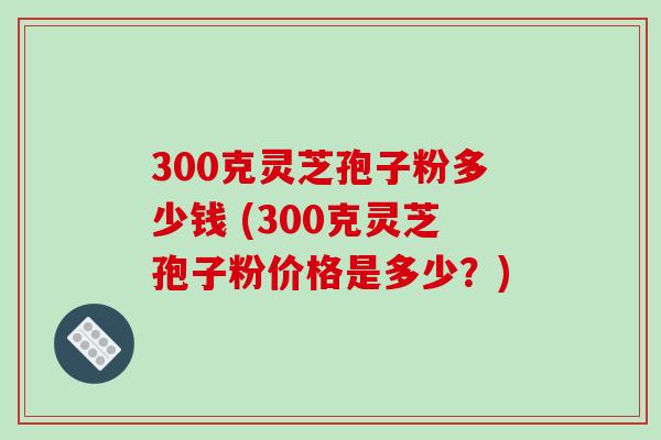 300克灵芝孢子粉多少钱 (300克灵芝孢子粉价格是多少？)