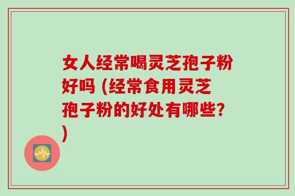 女人经常喝灵芝孢子粉好吗 (经常食用灵芝孢子粉的好处有哪些？)
