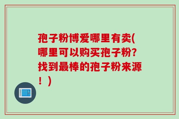 孢子粉博爱哪里有卖(哪里可以购买孢子粉？找到最棒的孢子粉来源！)