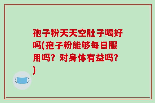 孢子粉天天空肚子喝好吗(孢子粉能够每日服用吗？对身体有益吗？)