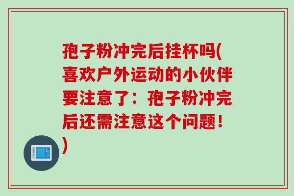 孢子粉冲完后挂杯吗(喜欢户外运动的小伙伴要注意了：孢子粉冲完后还需注意这个问题！)