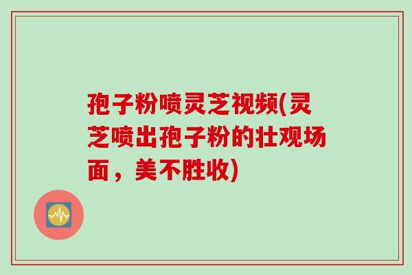 孢子粉喷灵芝视频(灵芝喷出孢子粉的壮观场面，美不胜收)