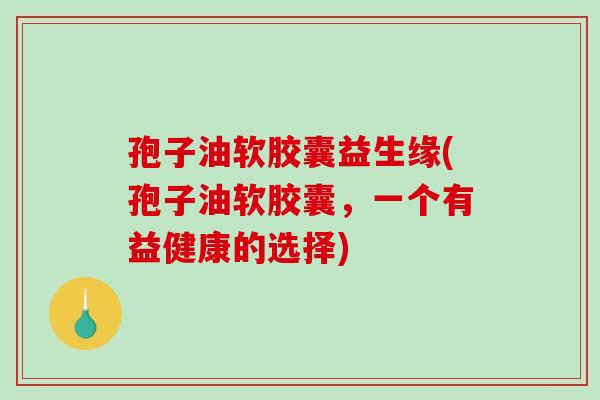 孢子油软胶囊益生缘(孢子油软胶囊，一个有益健康的选择)
