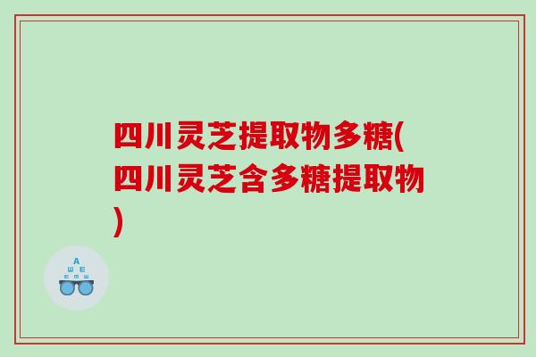 四川灵芝提取物多糖(四川灵芝含多糖提取物)