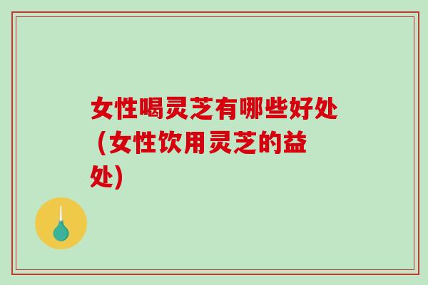 女性喝灵芝有哪些好处 (女性饮用灵芝的益处)