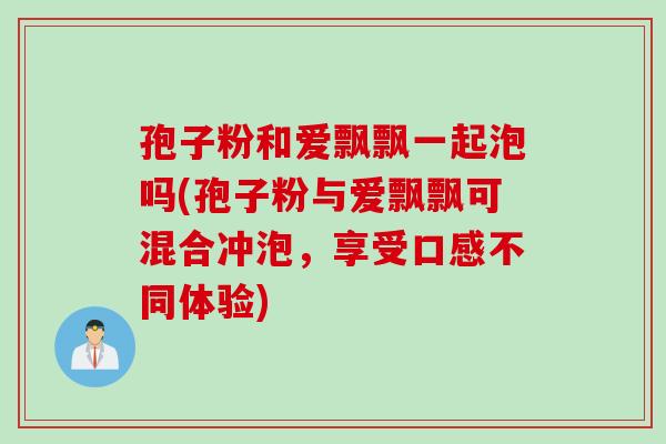 孢子粉和爱飘飘一起泡吗(孢子粉与爱飘飘可混合冲泡，享受口感不同体验)