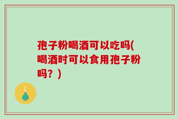 孢子粉喝酒可以吃吗(喝酒时可以食用孢子粉吗？)