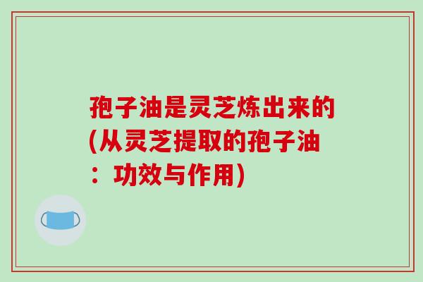 孢子油是灵芝炼出来的(从灵芝提取的孢子油：功效与作用)