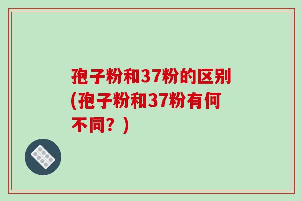 孢子粉和37粉的区别(孢子粉和37粉有何不同？)