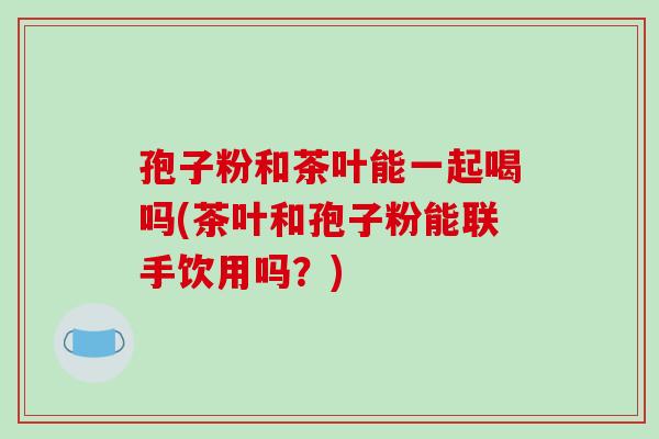 孢子粉和茶叶能一起喝吗(茶叶和孢子粉能联手饮用吗？)