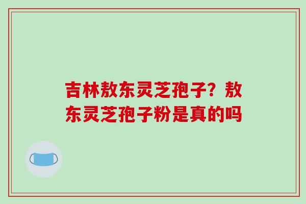 吉林敖东灵芝孢子？敖东灵芝孢子粉是真的吗