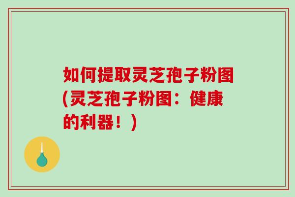 如何提取灵芝孢子粉图(灵芝孢子粉图：健康的利器！)