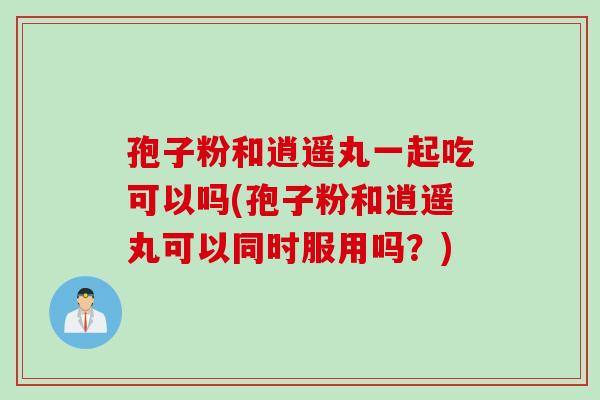孢子粉和逍遥丸一起吃可以吗(孢子粉和逍遥丸可以同时服用吗？)