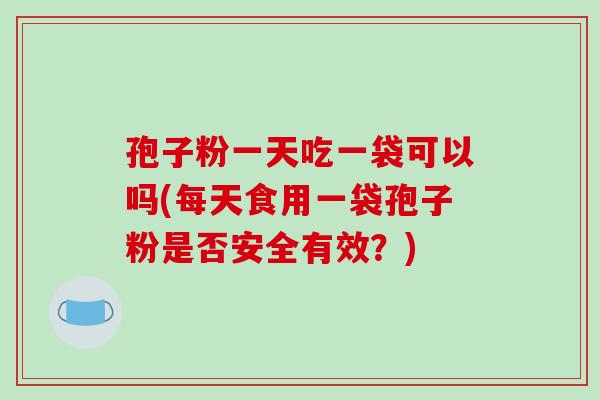 孢子粉一天吃一袋可以吗(每天食用一袋孢子粉是否安全有效？)