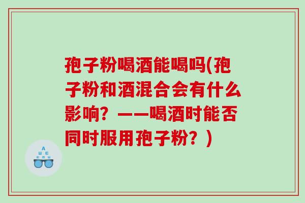 孢子粉喝酒能喝吗(孢子粉和酒混合会有什么影响？——喝酒时能否同时服用孢子粉？)