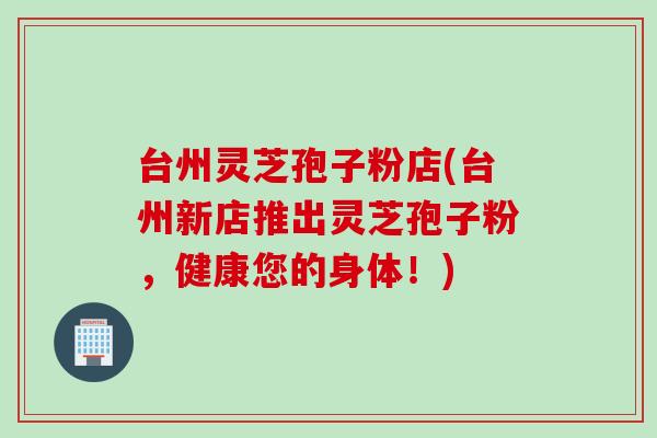 台州灵芝孢子粉店(台州新店推出灵芝孢子粉，健康您的身体！)