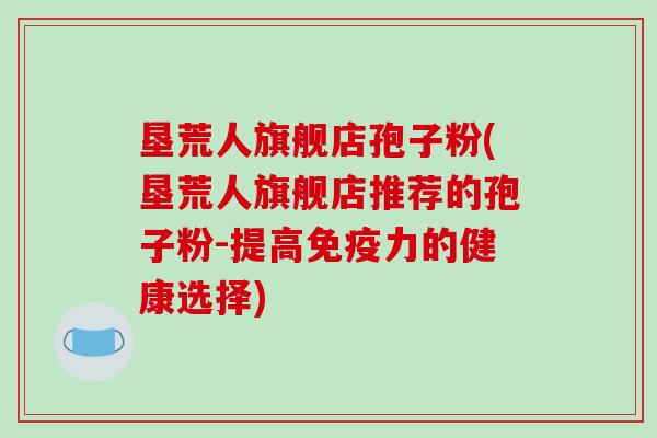 垦荒人旗舰店孢子粉(垦荒人旗舰店推荐的孢子粉-提高免疫力的健康选择)